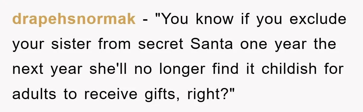 drapehsnormak - "You know if you exclude your sister from secret Santa one year the next year she'll no longer find it childish for adults to receive gifts, right?"