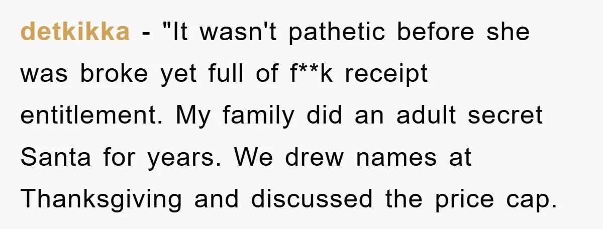 detkikka - "It wasn't pathetic before she was broke yet full of f**k receipt entitlement. My family did an adult secret Santa for years. We drew names at Thanksgiving and...