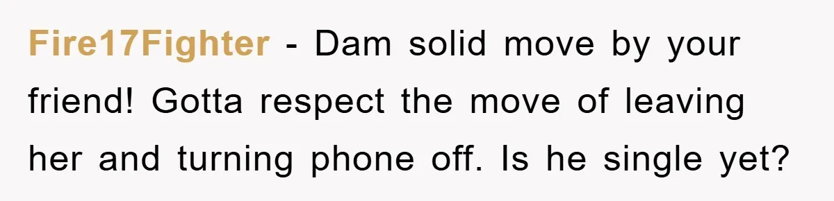 Fire17Fighter − Dam solid move by your friend! Gotta respect the move of leaving her and turning phone off. Is he single yet?