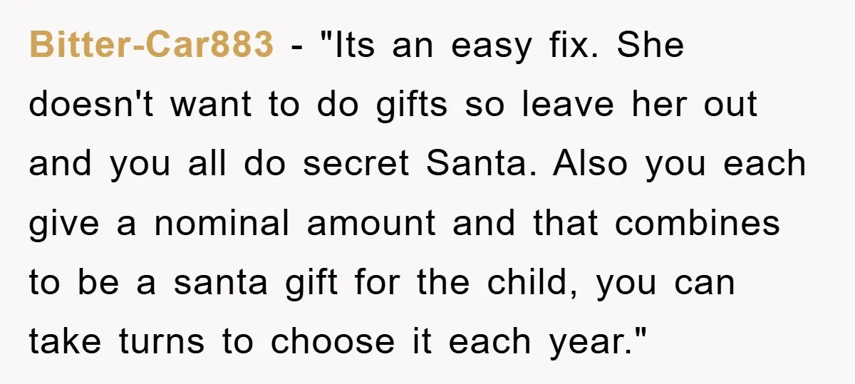 Bitter-Car883 - "Its an easy fix. She doesn't want to do gifts so leave her out and you all do secret Santa. Also you each give a nominal amount and...