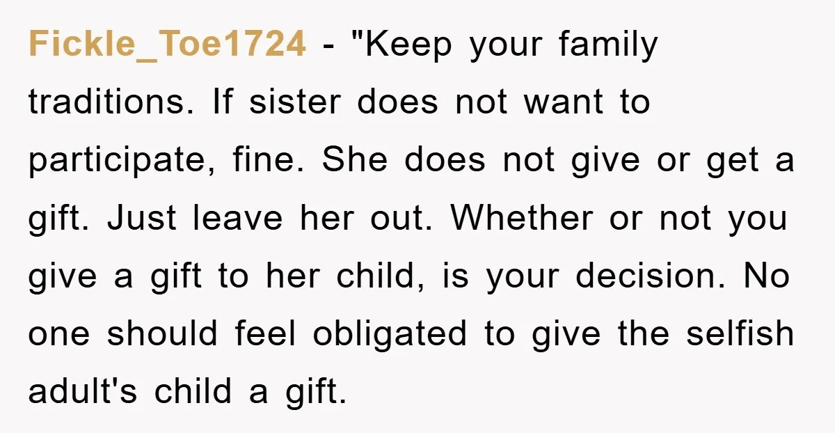Fickle_Toe1724 - "Keep your family traditions. If sister does not want to participate, fine. She does not give or get a gift. Just leave her out. Whether or not you...