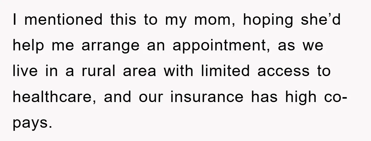 I mentioned this to my mom, hoping she’d help me arrange an appointment, as we live in a rural area with limited access to healthcare, and our insurance has high...