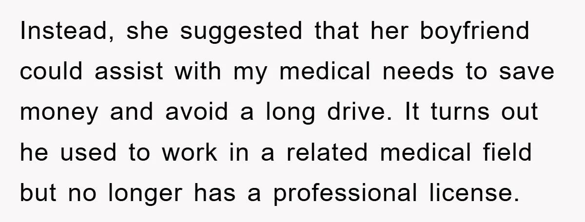 Instead, she suggested that her boyfriend could assist with my medical needs to save money and avoid a long drive. It turns out he used to work in a related...
