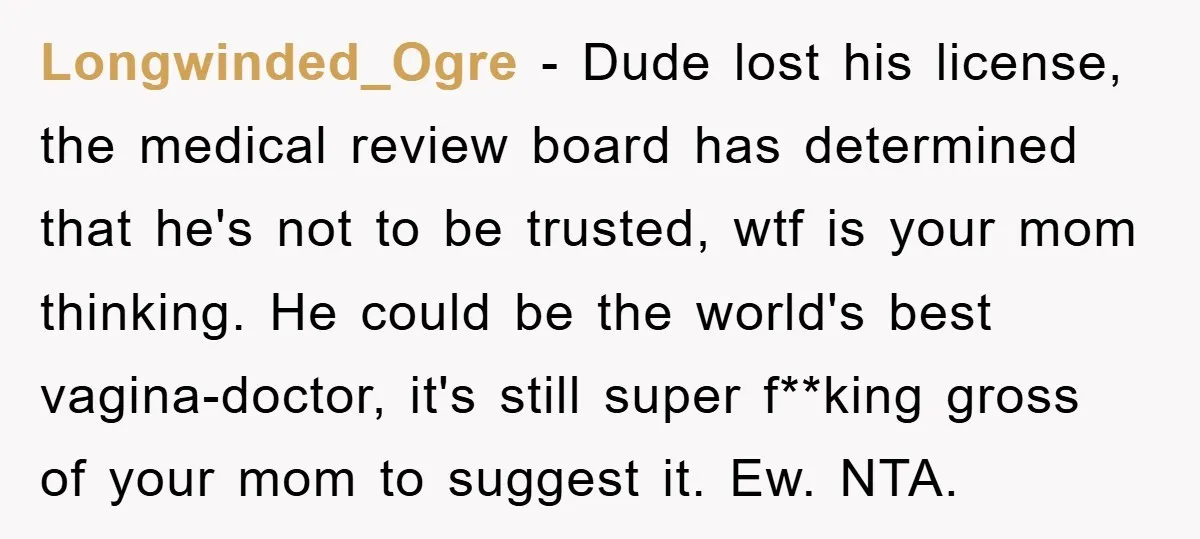 Longwinded_Ogre − Dude lost his license, the medical review board has determined that he's not to be trusted, wtf is your mom thinking. He could be the world's best vagina-doctor,...