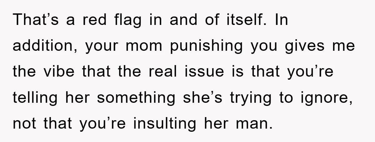 That’s a red flag in and of itself. In addition, your mom punishing you gives me the vibe that the real issue is that you’re telling her something she’s trying...