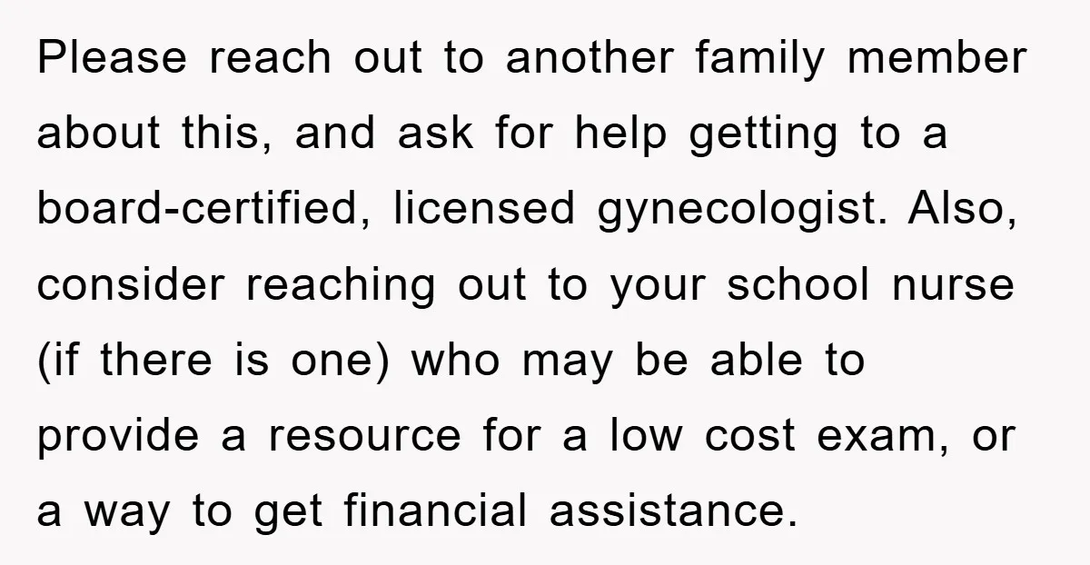 Please reach out to another family member about this, and ask for help getting to a board-certified, licensed gynecologist. Also, consider reaching out to your school nurse (if there is...
