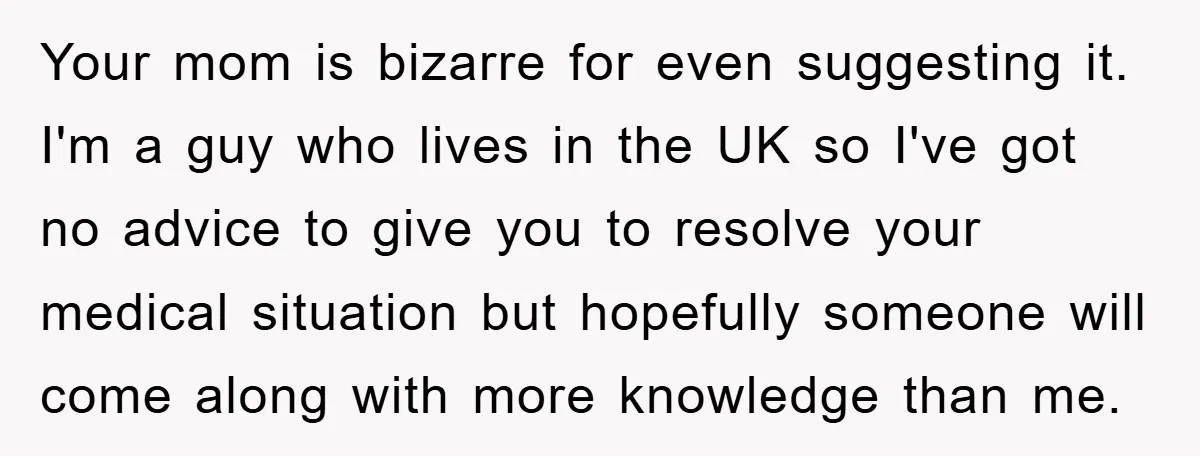 Your mom is bizarre for even suggesting it. I'm a guy who lives in the UK so I've got no advice to give you to resolve your medical situation but...
