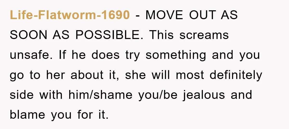 Life-Flatworm-1690 − MOVE OUT AS SOON AS POSSIBLE. This screams unsafe. If he does try something and you go to her about it, she will most definitely side with him/shame...
