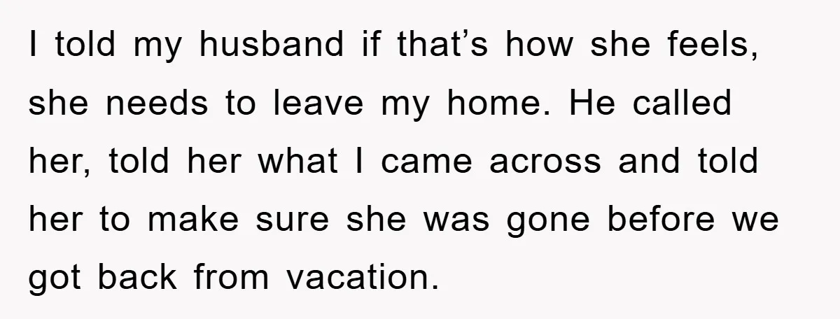 I told my husband if that’s how she feels, she needs to leave my home. He called her, told her what I came across and told her to make sure...