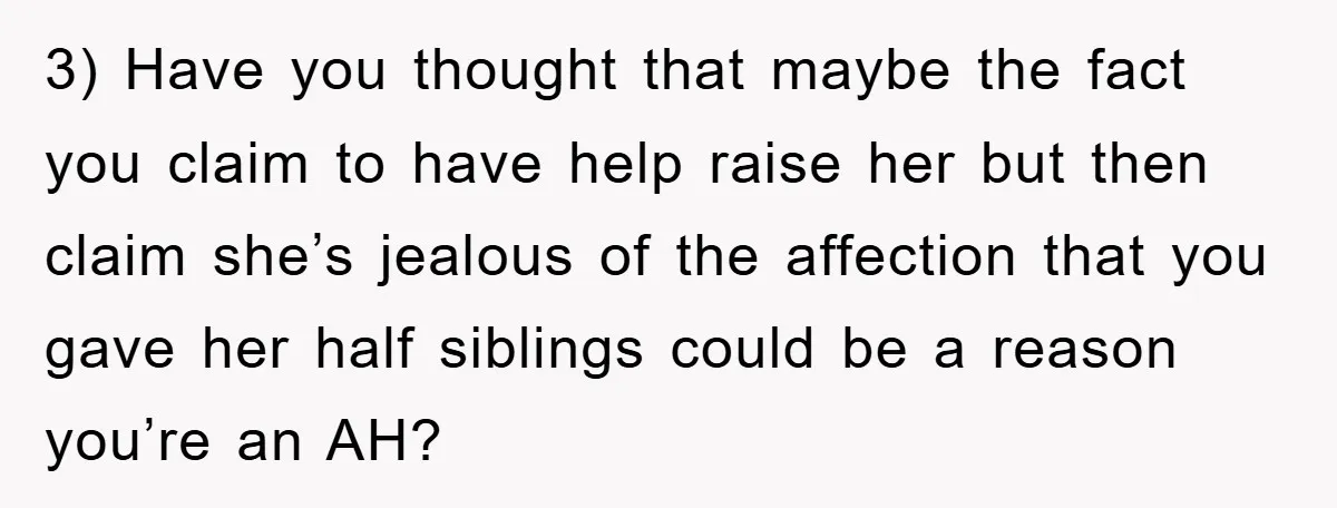 3) Have you thought that maybe the fact you claim to have help raise her but then claim she’s jealous of the affection that you gave her half siblings could...
