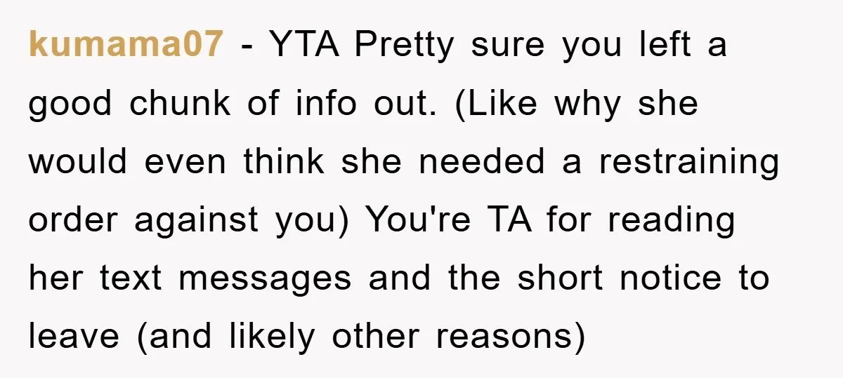 kumama07 − YTA Pretty sure you left a good chunk of info out. (Like why she would even think she needed a restraining order against you) You're TA for reading...