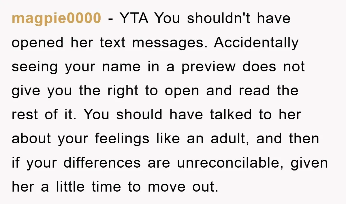 magpie0000 − YTA You shouldn't have opened her text messages. Accidentally seeing your name in a preview does not give you the right to open and read the rest of...