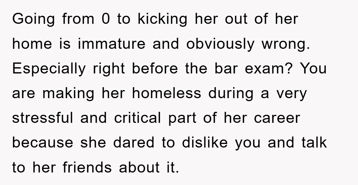 Going from 0 to kicking her out of her home is immature and obviously wrong. Especially right before the bar exam? You are making her homeless during a very stressful...