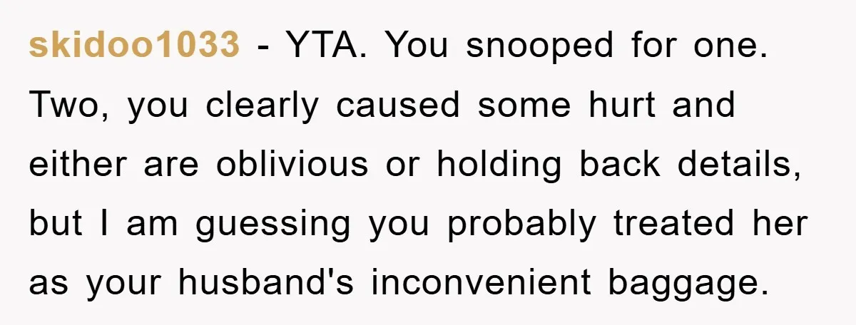 skidoo1033 − YTA. You snooped for one. Two, you clearly caused some hurt and either are oblivious or holding back details, but I am guessing you probably treated her as...