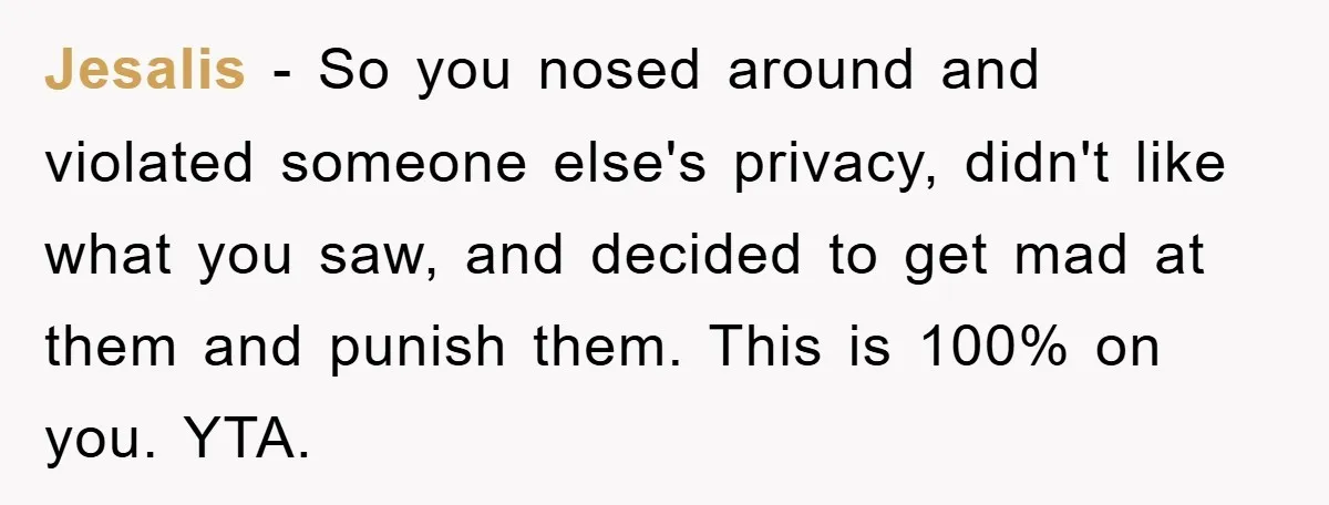Jesalis − So you nosed around and violated someone else's privacy, didn't like what you saw, and decided to get mad at them and punish them. This is 100% on...