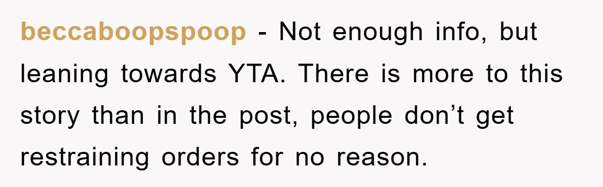 beccaboopspoop − Not enough info, but leaning towards YTA. There is more to this story than in the post, people don’t get restraining orders for no reason.