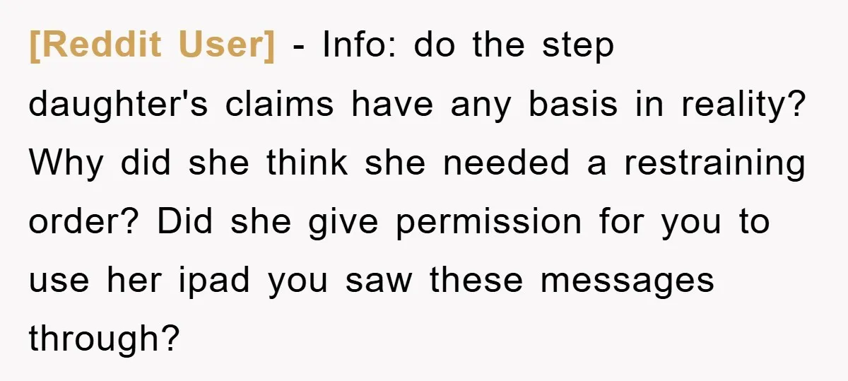 [Reddit User] − Info: do the step daughter's claims have any basis in reality? Why did she think she needed a restraining order? Did she give permission for you to...