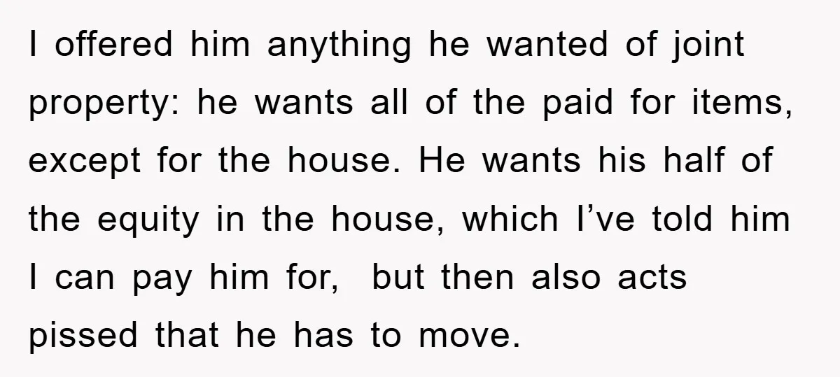 I offered him anything he wanted of joint property: he wants all of the paid for items, except for the house. He wants his half of the equity in the...