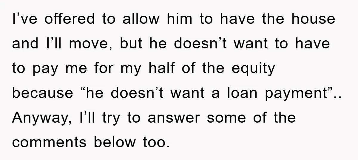 I’ve offered to allow him to have the house and I’ll move, but he doesn’t want to have to pay me for my half of the equity because “he doesn’t...