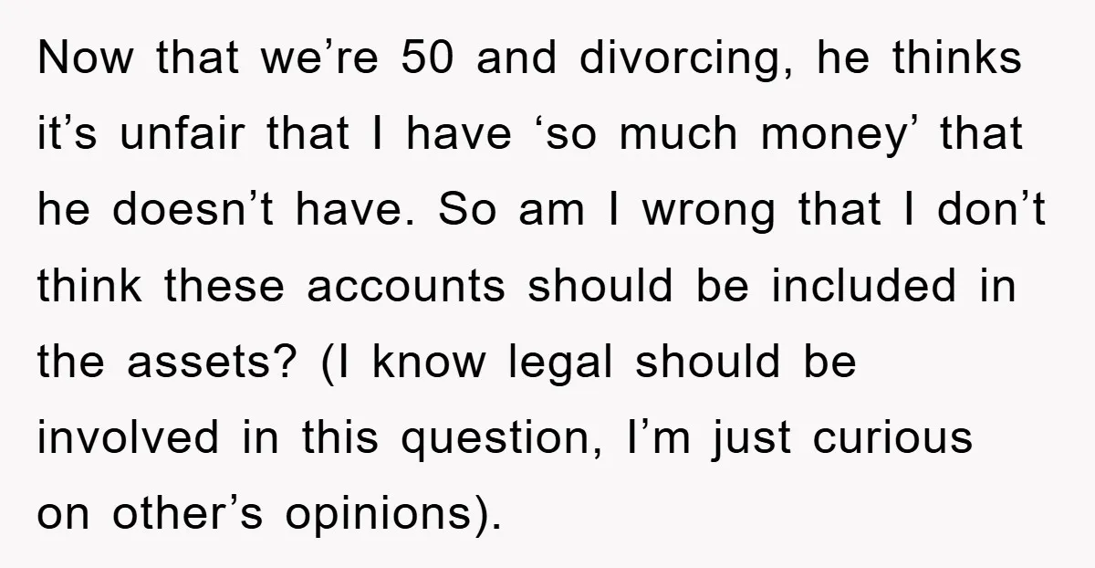Now that we’re 50 and divorcing, he thinks it’s unfair that I have ‘so much money’ that he doesn’t have. So am I wrong that I don’t think these accounts...