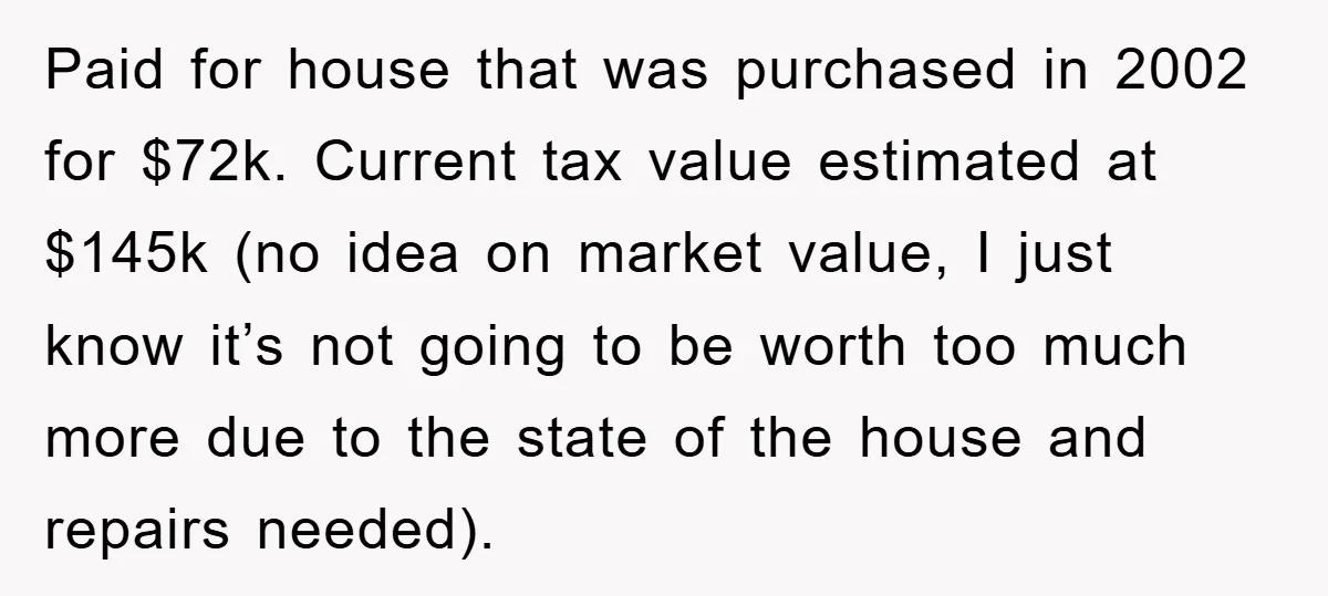 Paid for house that was purchased in 2002 for $72k. Current tax value estimated at $145k (no idea on market value, I just know it’s not going to be worth...