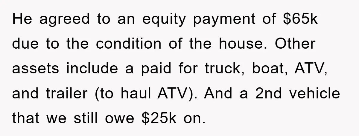 He agreed to an equity payment of $65k due to the condition of the house. Other assets include a paid for truck, boat, ATV, and trailer (to haul ATV). And...