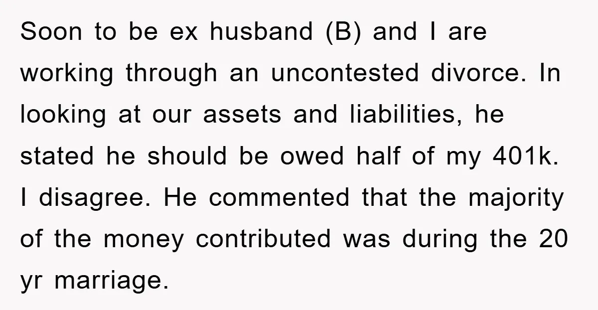 Soon to be ex husband (B) and I are working through an uncontested divorce. In looking at our assets and liabilities, he stated he should be owed half of my...