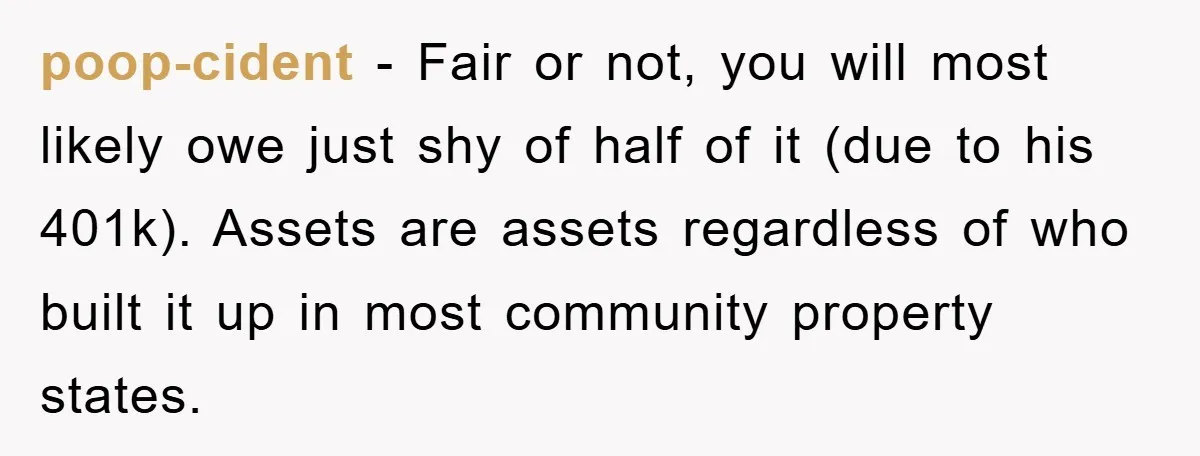 poop-cident − Fair or not, you will most likely owe just shy of half of it (due to his 401k). Assets are assets regardless of who built it up in...