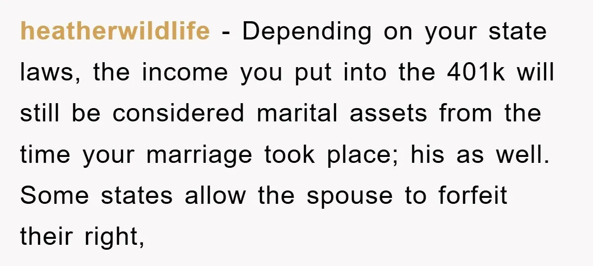 heatherwildlife − Depending on your state laws, the income you put into the 401k will still be considered marital assets from the time your marriage took place; his as well....