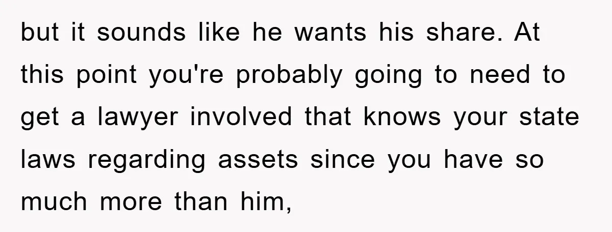 but it sounds like he wants his share. At this point you're probably going to need to get a lawyer involved that knows your state laws regarding assets since you...