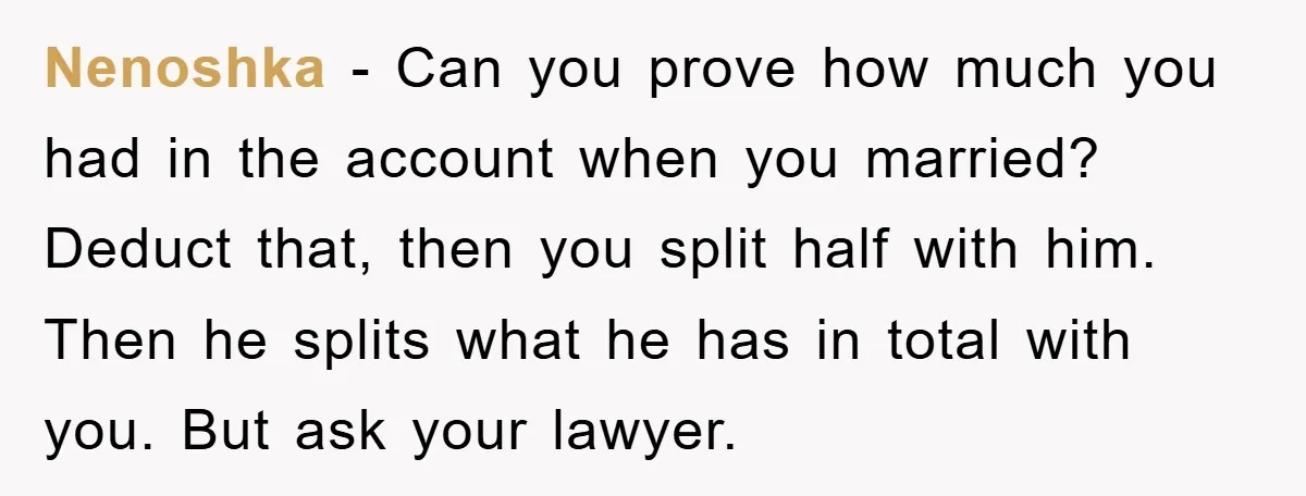 Nenoshka − Can you prove how much you had in the account when you married? Deduct that, then you split half with him. Then he splits what he has in...
