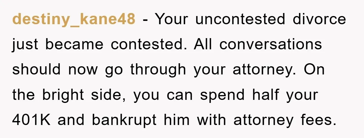 destiny_kane48 − Your uncontested divorce just became contested. All conversations should now go through your attorney. On the bright side, you can spend half your 401K and bankrupt him with...