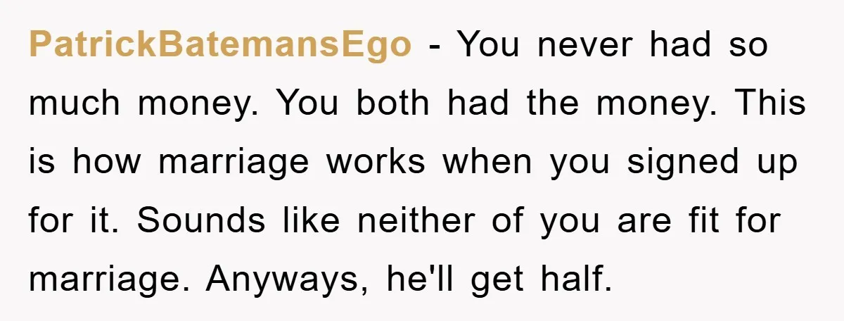 PatrickBatemansEgo − You never had so much money. You both had the money. This is how marriage works when you signed up for it. Sounds like neither of you are...