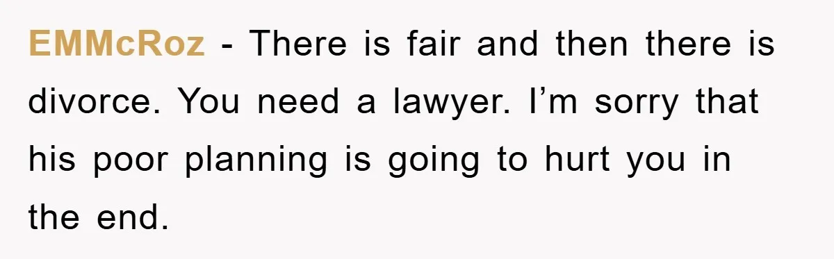 EMMcRoz − There is fair and then there is divorce. You need a lawyer. I’m sorry that his poor planning is going to hurt you in the end.