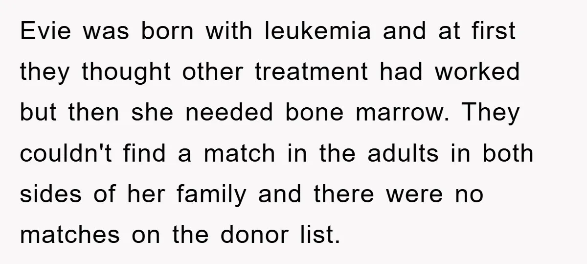 Evie was born with leukemia and at first they thought other treatment had worked but then she needed bone marrow. They couldn't find a match in the adults in both...