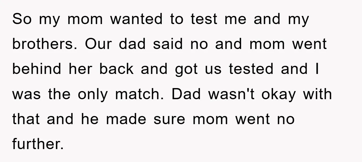So my mom wanted to test me and my brothers. Our dad said no and mom went behind her back and got us tested and I was the only match....