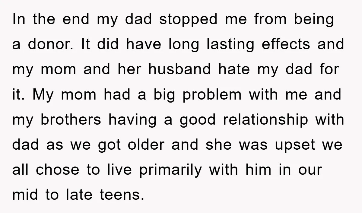 In the end my dad stopped me from being a donor. It did have long lasting effects and my mom and her husband hate my dad for it. My mom...