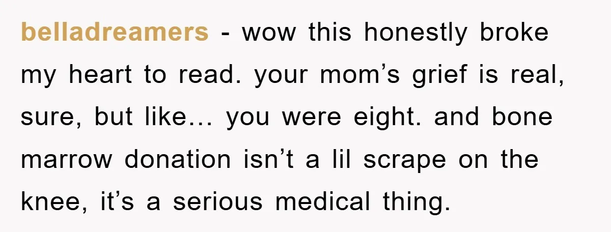 belladreamers − wow this honestly broke my heart to read. your mom’s grief is real, sure, but like… you were eight. and bone marrow donation isn’t a lil scrape on...