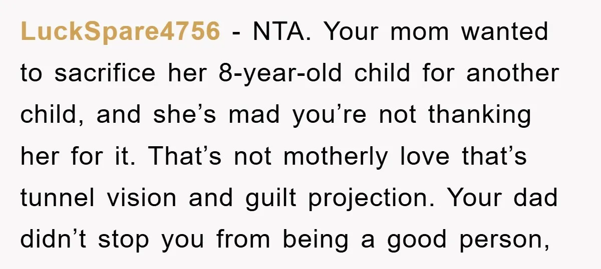 LuckSpare4756 − NTA. Your mom wanted to sacrifice her 8-year-old child for another child, and she’s mad you’re not thanking her for it. That’s not motherly love that’s tunnel vision...