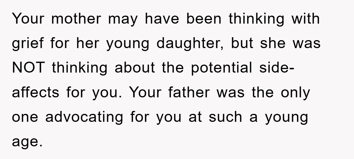 Your mother may have been thinking with grief for her young daughter, but she was NOT thinking about the potential side-affects for you. Your father was the only one advocating...