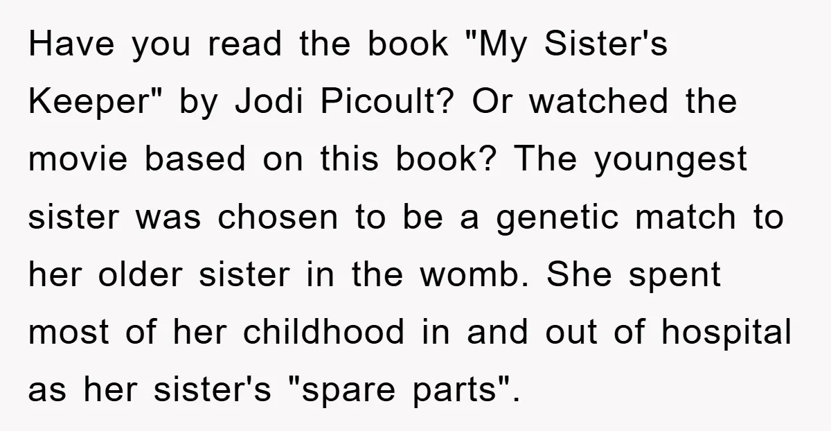Have you read the book "My Sister's Keeper" by Jodi Picoult? Or watched the movie based on this book? The youngest sister was chosen to be a genetic match to...