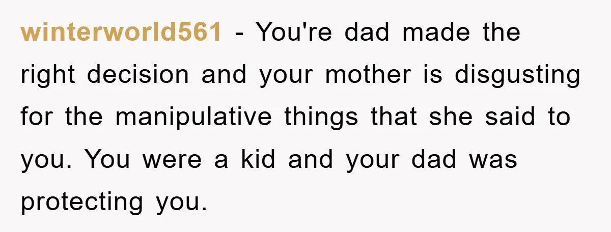 winterworld561 − You're dad made the right decision and your mother is disgusting for the manipulative things that she said to you. You were a kid and your dad was...