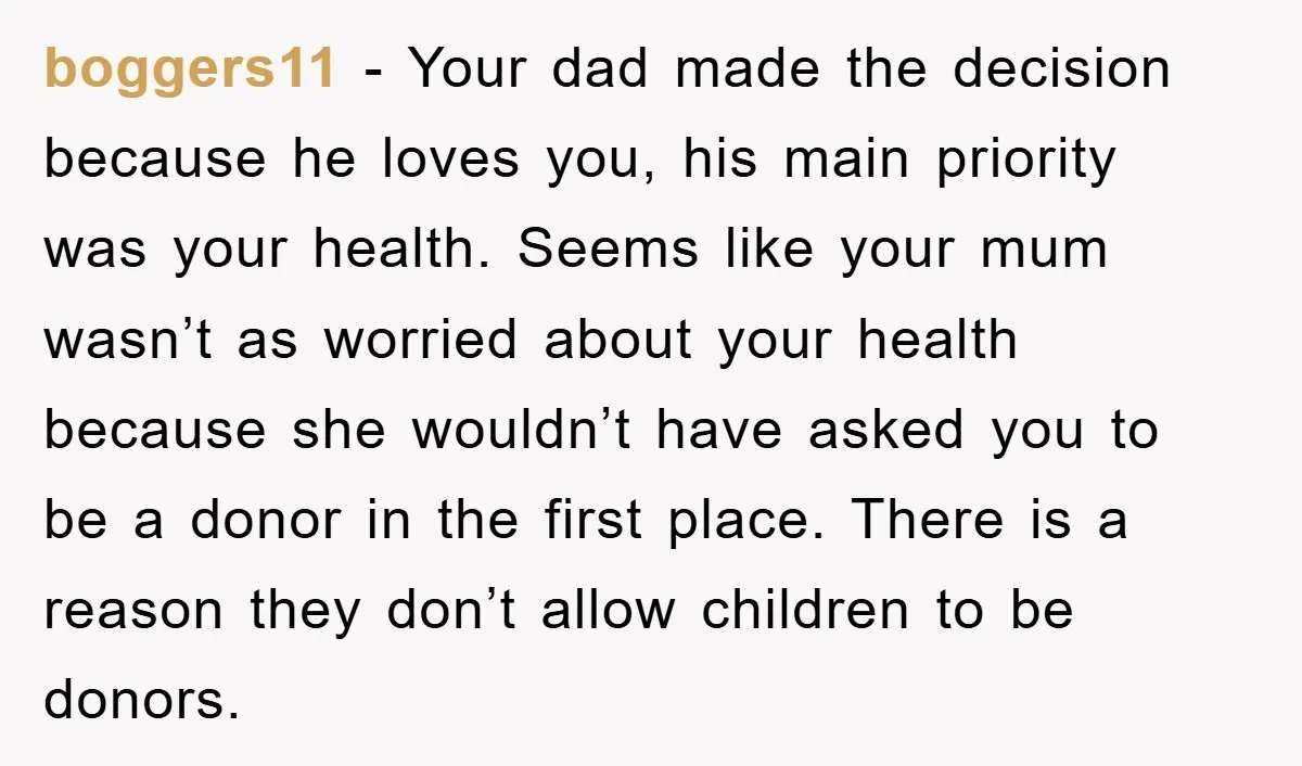 boggers11 − Your dad made the decision because he loves you, his main priority was your health. Seems like your mum wasn’t as worried about your health because she wouldn’t...