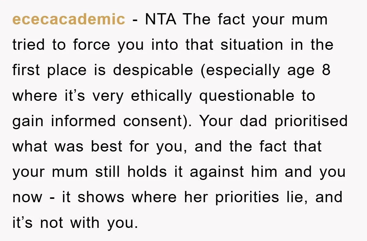 ececacademic − NTA The fact your mum tried to force you into that situation in the first place is despicable (especially age 8 where it’s very ethically questionable to gain...