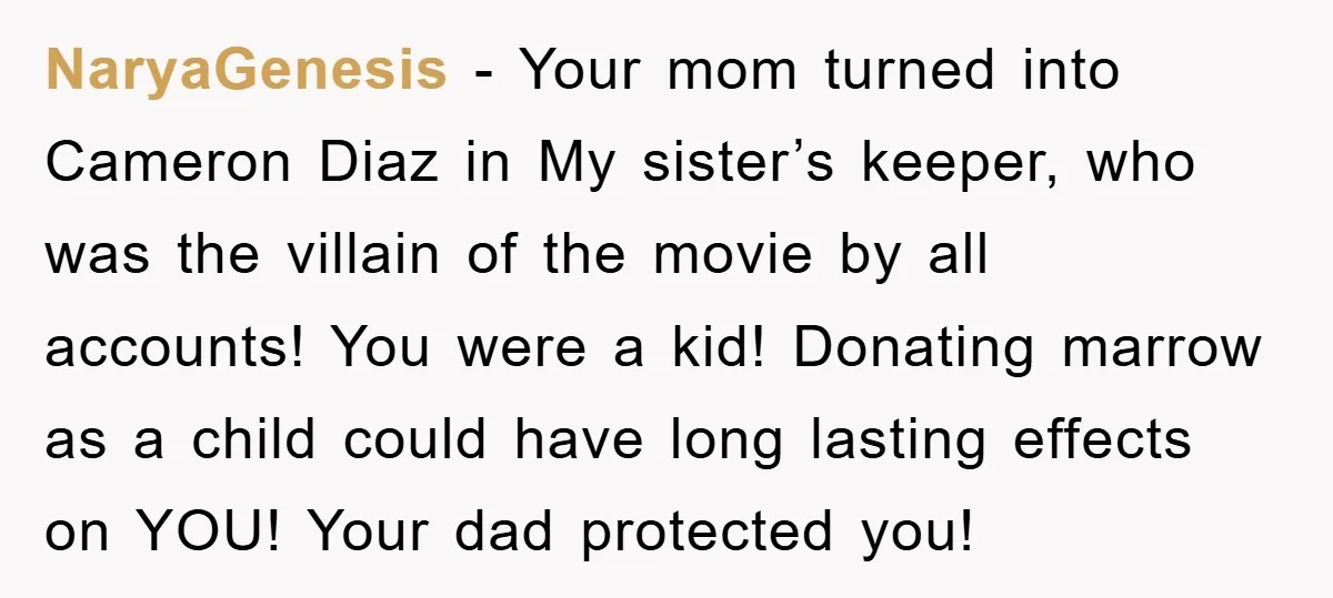 NaryaGenesis − Your mom turned into Cameron Diaz in My sister’s keeper, who was the villain of the movie by all accounts! You were a kid! Donating marrow as a...