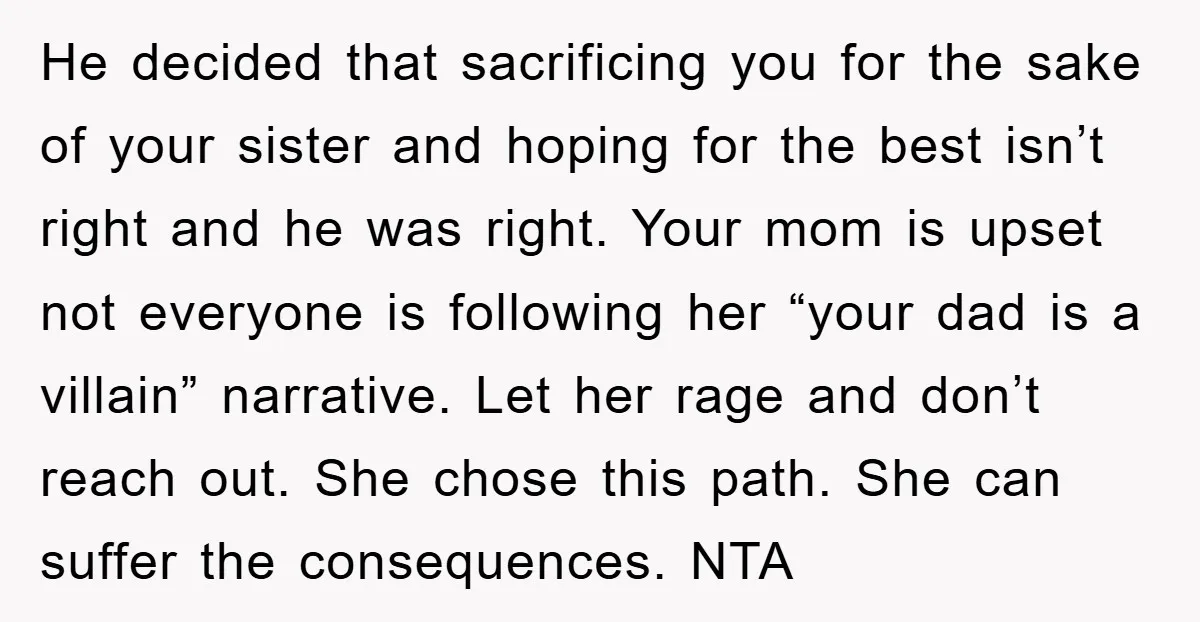 He decided that sacrificing you for the sake of your sister and hoping for the best isn’t right and he was right. Your mom is upset not everyone is following...