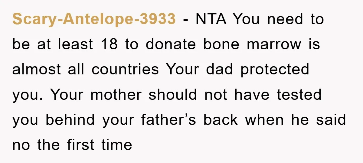 Scary-Antelope-3933 − NTA You need to be at least 18 to donate bone marrow is almost all countries Your dad protected you. Your mother should not have tested you behind...