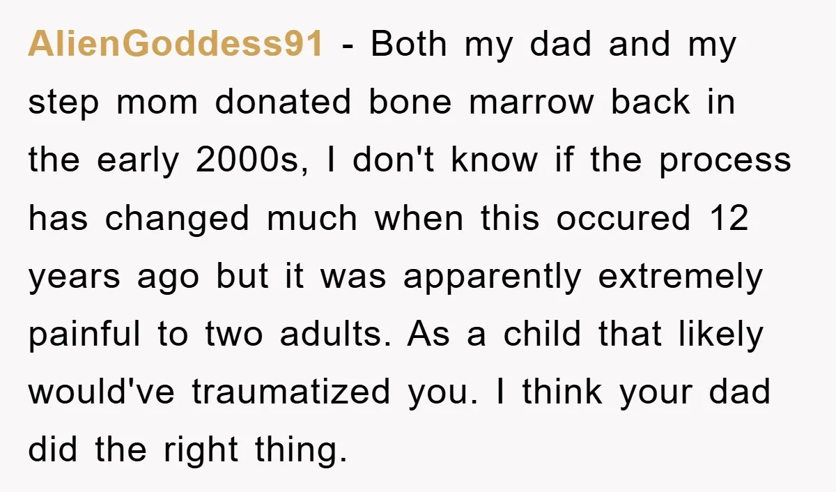 AlienGoddess91 − Both my dad and my step mom donated bone marrow back in the early 2000s, I don't know if the process has changed much when this occured 12...