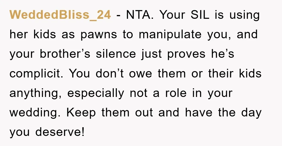 WeddedBliss_24 − NTA. Your SIL is using her kids as pawns to manipulate you, and your brother’s silence just proves he’s complicit. You don’t owe them or their kids anything,...