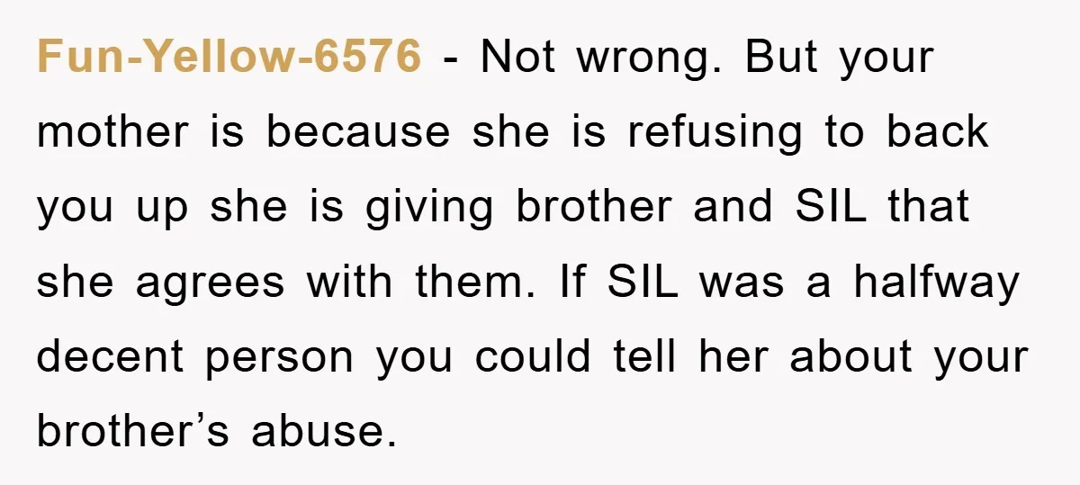 Fun-Yellow-6576 − Not wrong. But your mother is because she is refusing to back you up she is giving brother and SIL that she agrees with them. If SIL was...